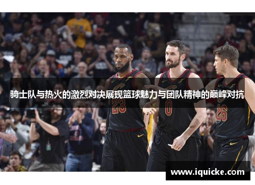 骑士队与热火的激烈对决展现篮球魅力与团队精神的巅峰对抗